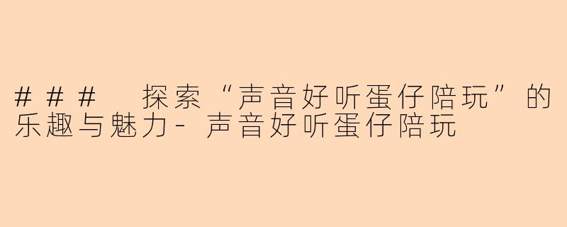 ### 探索“声音好听蛋仔陪玩”的乐趣与魅力-声音好听蛋仔陪玩