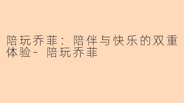 陪玩乔菲：陪伴与快乐的双重体验-陪玩乔菲