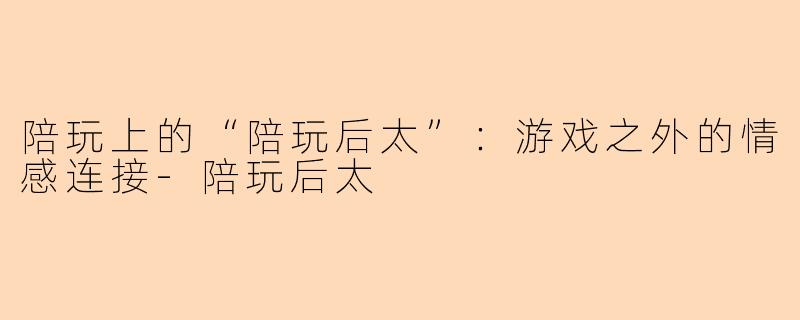 陪玩上的“陪玩后太”：游戏之外的情感连接-陪玩后太