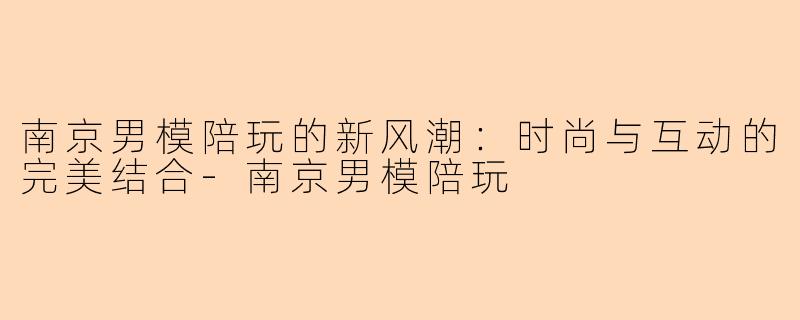 南京男模陪玩的新风潮：时尚与互动的完美结合-南京男模陪玩