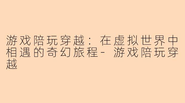 游戏陪玩穿越：在虚拟世界中相遇的奇幻旅程-游戏陪玩穿越