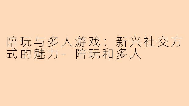 陪玩与多人游戏:新兴社交方式的魅力-陪玩和多人