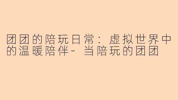 团团的陪玩日常:虚拟世界中的温暖陪伴-当陪玩的团团