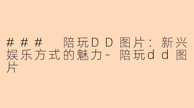 ### 陪玩DD图片:新兴娱乐方式的魅力-陪玩dd图片