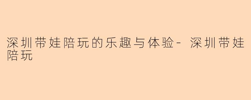 深圳带娃陪玩的乐趣与体验-深圳带娃陪玩