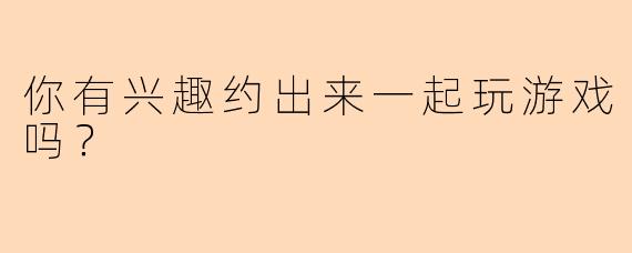 你有兴趣约出来一起玩游戏吗？
