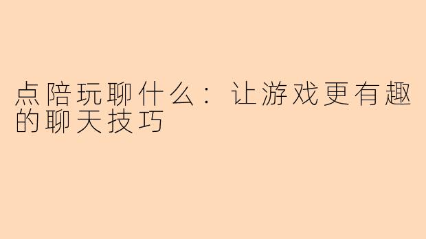 点陪玩聊什么：让游戏更有趣的聊天技巧