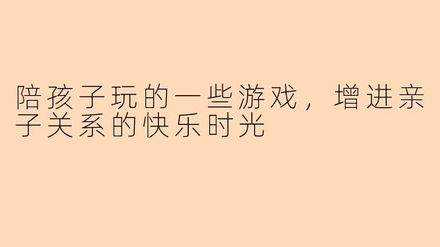 陪孩子玩的一些游戏，增进亲子关系的快乐时光