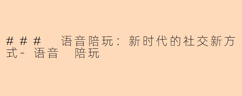 ### 语音陪玩:新时代的社交新方式-语音 陪玩