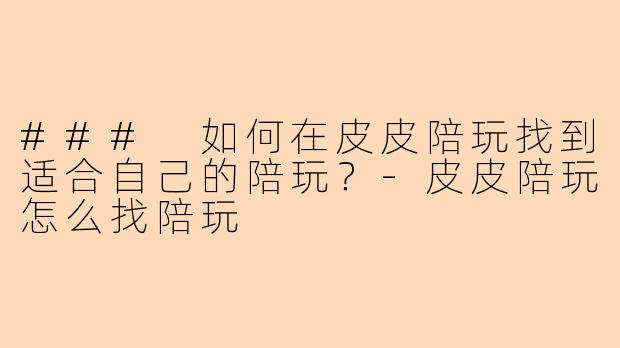 ### 如何在皮皮陪玩找到适合自己的陪玩？-皮皮陪玩怎么找陪玩