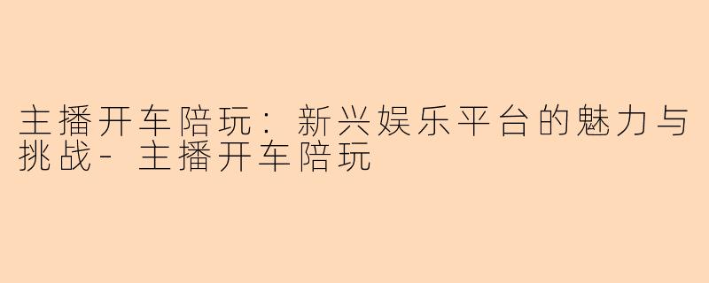 主播开车陪玩：新兴娱乐平台的魅力与挑战-主播开车陪玩
