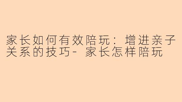 家长如何有效陪玩：增进亲子关系的技巧-家长怎样陪玩