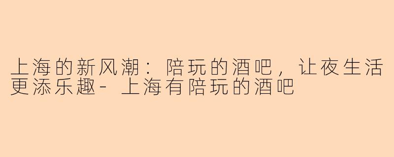 上海的新风潮：陪玩的酒吧，让夜生活更添乐趣-上海有陪玩的酒吧
