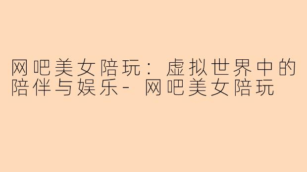 网吧美女陪玩：虚拟世界中的陪伴与娱乐-网吧美女陪玩