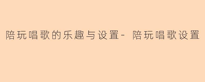 陪玩唱歌的乐趣与设置-陪玩唱歌设置