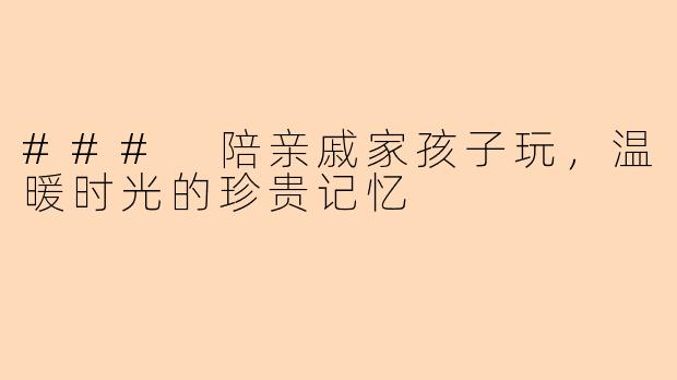 ### 陪亲戚家孩子玩，温暖时光的珍贵记忆