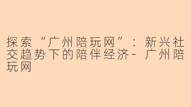 探索“广州陪玩网”：新兴社交趋势下的陪伴经济-广州陪玩网