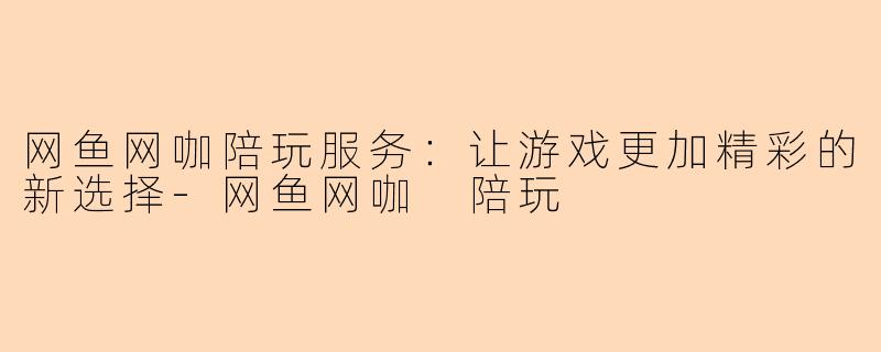 网鱼网咖陪玩服务：让游戏更加精彩的新选择