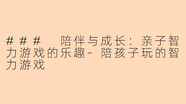 ### 陪伴与成长：亲子智力游戏的乐趣-陪孩子玩的智力游戏