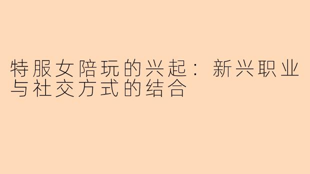 特服女陪玩的兴起：新兴职业与社交方式的结合