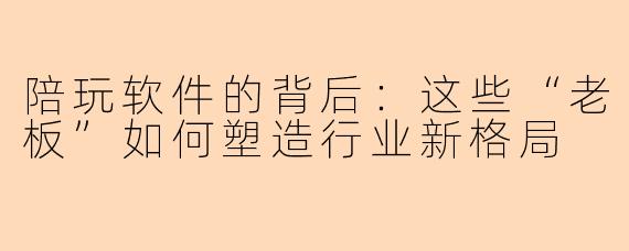 陪玩软件的背后：这些“老板”如何塑造行业新格局