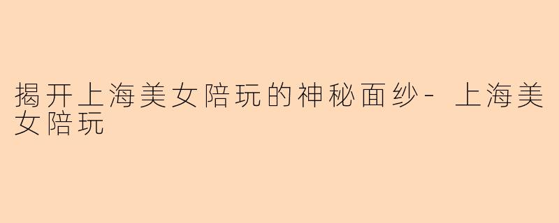 揭开上海美女陪玩的神秘面纱-上海美女陪玩