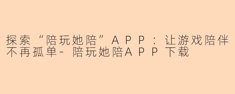 探索“陪玩她陪”APP:让游戏陪伴不再孤单