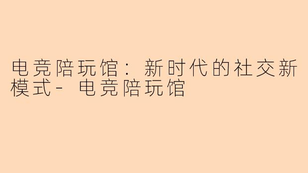 电竞陪玩馆：新时代的社交新模式-电竞陪玩馆
