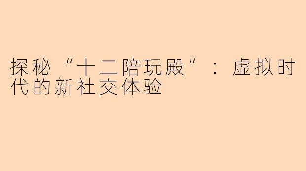 探秘“十二陪玩殿”：虚拟时代的新社交体验