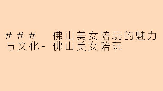 ### 佛山美女陪玩的魅力与文化-佛山美女陪玩