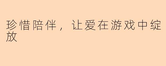 珍惜陪伴，让爱在游戏中绽放