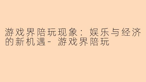 游戏界陪玩现象：娱乐与经济的新机遇-游戏界陪玩