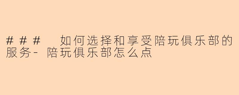 ### 如何选择和享受陪玩俱乐部的服务-陪玩俱乐部怎么点