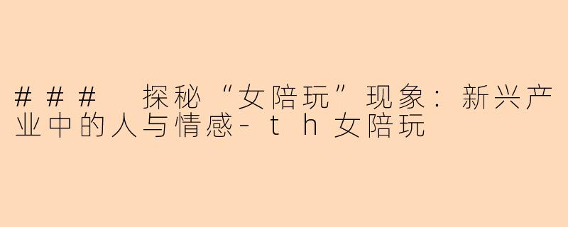 ### 探秘“女陪玩”现象：新兴产业中的人与情感-th女陪玩