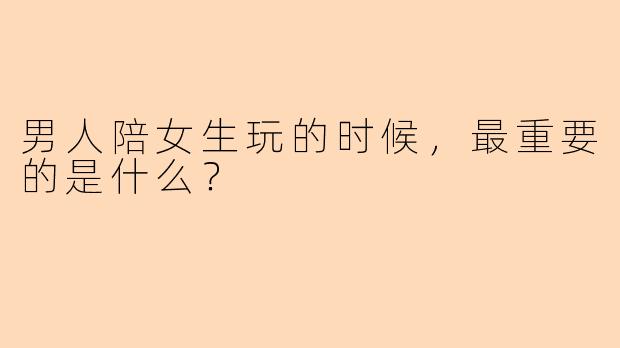 男人陪女生玩的时候，最重要的是什么？