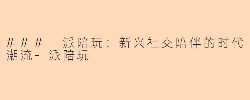 ### 派陪玩：新兴社交陪伴的时代潮流-派陪玩