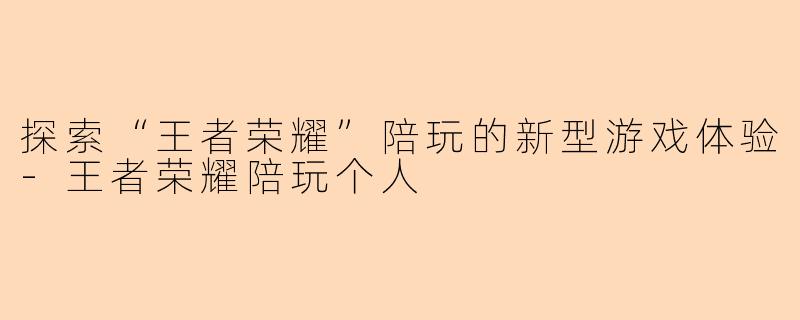 探索“王者荣耀”陪玩的新型游戏体验-王者荣耀陪玩个人