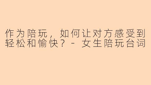 作为陪玩，如何让对方感受到轻松和愉快？