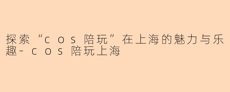 探索“cos陪玩”在上海的魅力与乐趣-cos陪玩上海
