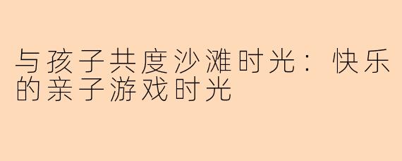 与孩子共度沙滩时光：快乐的亲子游戏时光