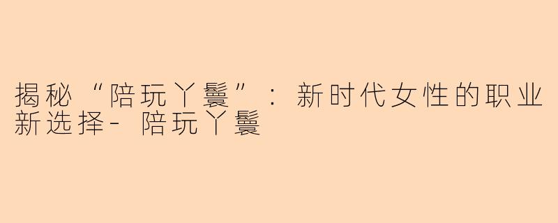 揭秘“陪玩丫鬟”：新时代女性的职业新选择-陪玩丫鬟