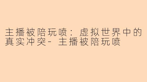 主播被陪玩喷：虚拟世界中的真实冲突-主播被陪玩喷