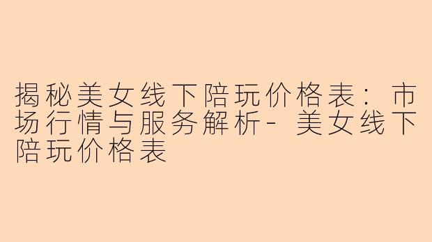 揭秘美女线下陪玩价格表：市场行情与服务解析-美女线下陪玩价格表