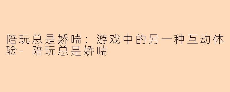 陪玩总是娇喘：游戏中的另一种互动体验-陪玩总是娇喘