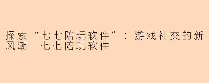 探索“七七陪玩软件”：游戏社交的新风潮-七七陪玩软件