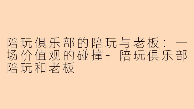 陪玩俱乐部的陪玩与老板：一场价值观的碰撞-陪玩俱乐部陪玩和老板