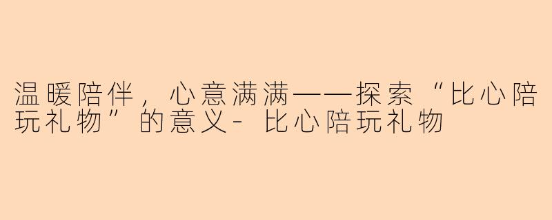 温暖陪伴,心意满满——探索“比心陪玩礼物”的意义-比心陪玩礼物