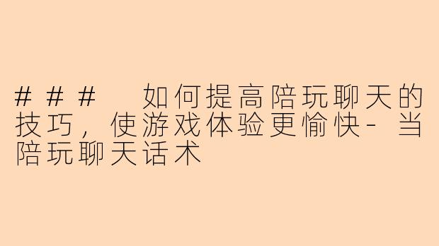 ### 如何提高陪玩聊天的技巧，使游戏体验更愉快-当陪玩聊天话术
