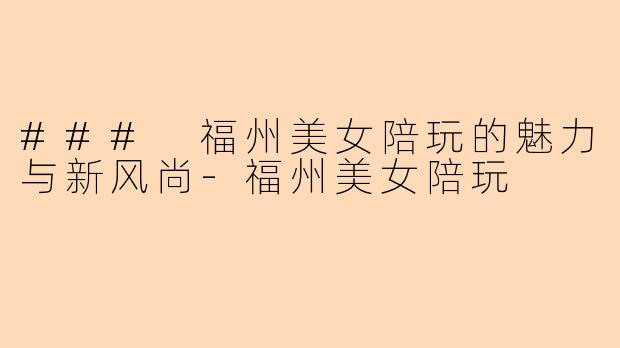 ### 福州美女陪玩的魅力与新风尚-福州美女陪玩