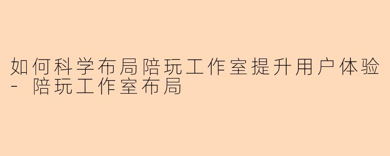如何科学布局陪玩工作室提升用户体验-陪玩工作室布局